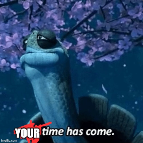 My Time Has Come | YOUR | image tagged in my time has come | made w/ Imgflip meme maker