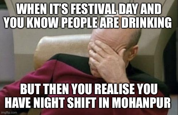 Captain Picard Facepalm | WHEN IT’S FESTIVAL DAY AND YOU KNOW PEOPLE ARE DRINKING; BUT THEN YOU REALISE YOU HAVE NIGHT SHIFT IN MOHANPUR | image tagged in memes,captain picard facepalm | made w/ Imgflip meme maker
