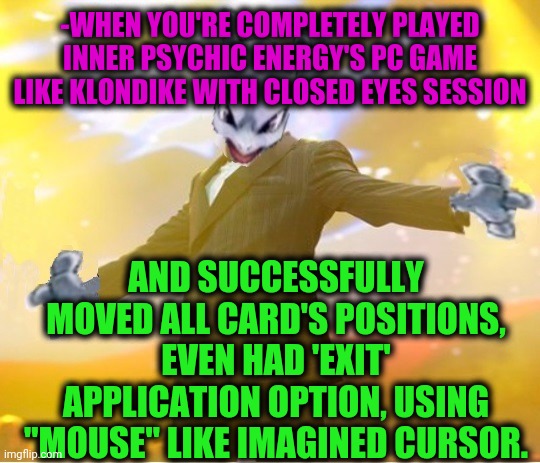 -When the bored attacking. | -WHEN YOU'RE COMPLETELY PLAYED INNER PSYCHIC ENERGY'S PC GAME LIKE KLONDIKE WITH CLOSED EYES SESSION; AND SUCCESSFULLY MOVED ALL CARD'S POSITIONS, EVEN HAD 'EXIT' APPLICATION OPTION, USING "MOUSE" LIKE IMAGINED CURSOR. | image tagged in alien suggesting space joy,windows xp,uno draw 25 cards,mouse trap,your face when,who is that pokemon | made w/ Imgflip meme maker