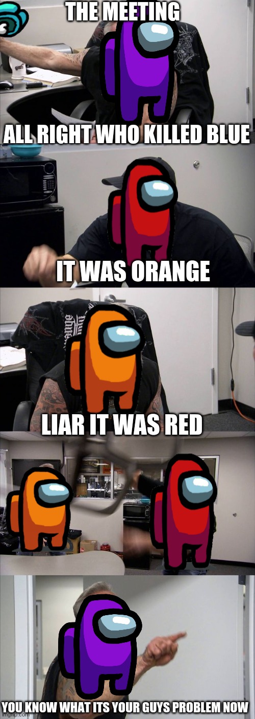 American Chopper Argument | THE MEETING; ALL RIGHT WHO KILLED BLUE; IT WAS ORANGE; LIAR IT WAS RED; YOU KNOW WHAT ITS YOUR GUYS PROBLEM NOW | image tagged in memes,american chopper argument | made w/ Imgflip meme maker