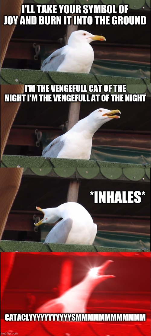 inhaling Bird Sings vengeful cat of the night from miraculous ladybug |  I'LL TAKE YOUR SYMBOL OF JOY AND BURN IT INTO THE GROUND; I'M THE VENGEFULL CAT OF THE NIGHT I'M THE VENGEFULL AT OF THE NIGHT; *INHALES*; CATACLYYYYYYYYYYYSMMMMMMMMMMMM | image tagged in memes,inhaling seagull,miraculous ladybug | made w/ Imgflip meme maker
