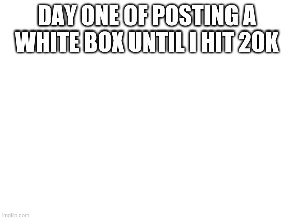 day 1 | DAY ONE OF POSTING A WHITE BOX UNTIL I HIT 20K | image tagged in blank white template | made w/ Imgflip meme maker