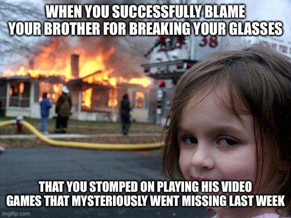 Disaster Girl Meme | WHEN YOU SUCCESSFULLY BLAME YOUR BROTHER FOR BREAKING YOUR GLASSES; THAT YOU STOMPED ON PLAYING HIS VIDEO GAMES THAT MYSTERIOUSLY WENT MISSING LAST WEEK | image tagged in memes,disaster girl | made w/ Imgflip meme maker