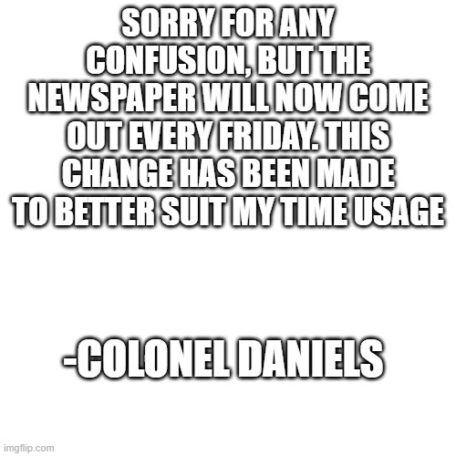 username has been changed to General Daniels. sorry for any confusion | SORRY FOR ANY CONFUSION, BUT THE NEWSPAPER WILL NOW COME OUT EVERY FRIDAY. THIS CHANGE HAS BEEN MADE TO BETTER SUIT MY TIME USAGE; -COLONEL DANIELS | image tagged in memes,blank transparent square | made w/ Imgflip meme maker
