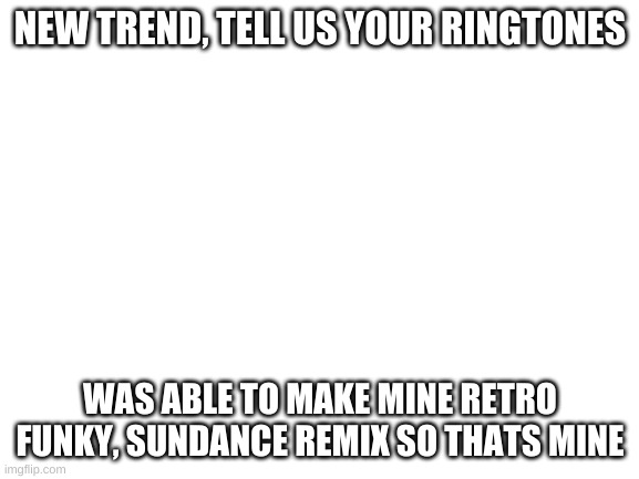 Blank White Template | NEW TREND, TELL US YOUR RINGTONES; WAS ABLE TO MAKE MINE RETRO FUNKY, SUNDANCE REMIX SO THATS MINE | image tagged in blank white template | made w/ Imgflip meme maker