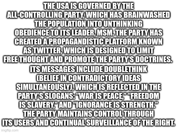 Under Biden | THE USA IS GOVERNED BY THE ALL-CONTROLLING PARTY, WHICH HAS BRAINWASHED THE POPULATION INTO UNTHINKING OBEDIENCE TO ITS LEADER, MSM. THE PARTY HAS CREATED A PROPAGANDISTIC PLATFORM KNOWN AS TWITTER, WHICH IS DESIGNED TO LIMIT FREE THOUGHT AND PROMOTE THE PARTY’S DOCTRINES. ITS MESSAGES INCLUDE DOUBLETHINK (BELIEF IN CONTRADICTORY IDEAS SIMULTANEOUSLY), WHICH IS REFLECTED IN THE PARTY’S SLOGANS: “WAR IS PEACE,” “FREEDOM IS SLAVERY,” AND “IGNORANCE IS STRENGTH.” THE PARTY MAINTAINS CONTROL THROUGH ITS USERS AND CONTINUAL SURVEILLANCE OF THE RIGHT. | image tagged in orwell,joe biden,2020 | made w/ Imgflip meme maker