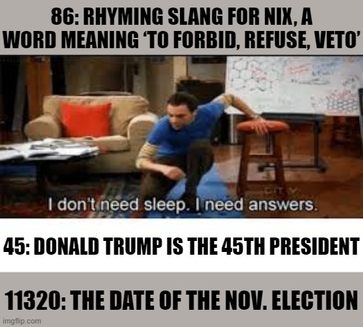 [In which I give away the answer] | 86: RHYMING SLANG FOR NIX, A WORD MEANING ‘TO FORBID, REFUSE, VETO’ 11320: THE DATE OF THE NOV. ELECTION 45: DONALD TRUMP IS THE 45TH PRESID | image tagged in i dont need sleep i need answers | made w/ Imgflip meme maker