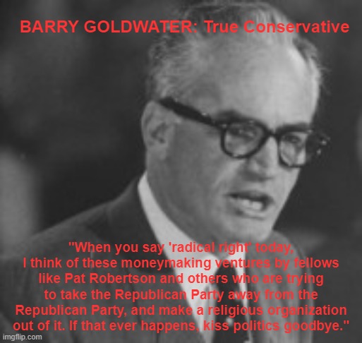 Barry Goldwater: True Conservative | BARRY GOLDWATER: True Conservative; "When you say 'radical right' today, I think of these moneymaking ventures by fellows like Pat Robertson and others who are trying to take the Republican Party away from the Republican Party, and make a religious organization out of it. If that ever happens, kiss politics goodbye." | image tagged in barry goldwater | made w/ Imgflip meme maker
