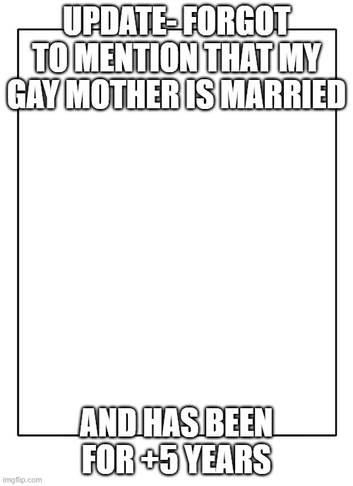 Comment if you and/or a family member or friend is going through this | UPDATE- FORGOT TO MENTION THAT MY GAY MOTHER IS MARRIED; AND HAS BEEN FOR +5 YEARS | image tagged in blank template | made w/ Imgflip meme maker