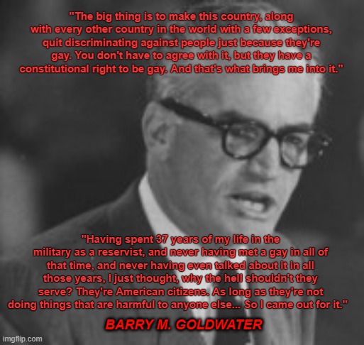 Barry Goldwater: True Conservative Pro Gay | "The big thing is to make this country, along with every other country in the world with a few exceptions, quit discriminating against people just because they're gay. You don't have to agree with it, but they have a constitutional right to be gay. And that's what brings me into it."; "Having spent 37 years of my life in the military as a reservist, and never having met a gay in all of that time, and never having even talked about it in all those years, I just thought, why the hell shouldn't they serve? They're American citizens. As long as they're not doing things that are harmful to anyone else... So I came out for it."; BARRY M. GOLDWATER | image tagged in barry goldwater | made w/ Imgflip meme maker