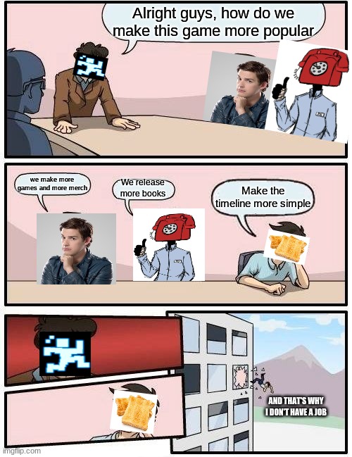 Boardroom Meeting Suggestion Meme | Alright guys, how do we make this game more popular; we make more games and more merch; We release more books; Make the timeline more simple; AND THAT'S WHY I DON'T HAVE A JOB | image tagged in memes,boardroom meeting suggestion | made w/ Imgflip meme maker