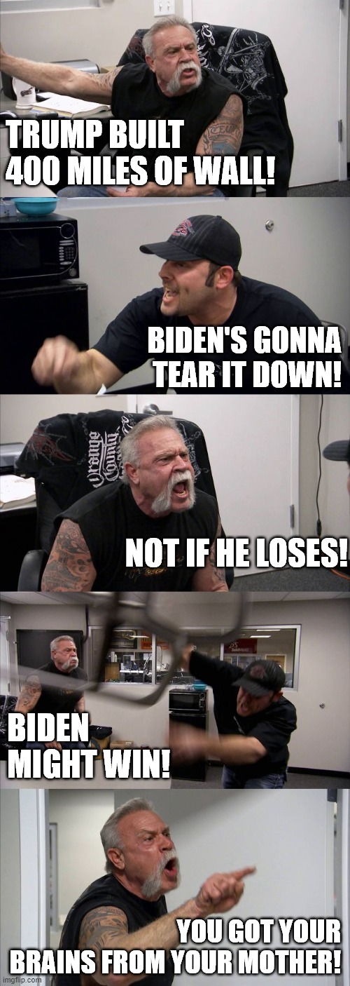 Bad Brains | TRUMP BUILT 400 MILES OF WALL! BIDEN'S GONNA TEAR IT DOWN! NOT IF HE LOSES! BIDEN MIGHT WIN! YOU GOT YOUR BRAINS FROM YOUR MOTHER! | image tagged in american chopper argument,biden,trump,wall | made w/ Imgflip meme maker