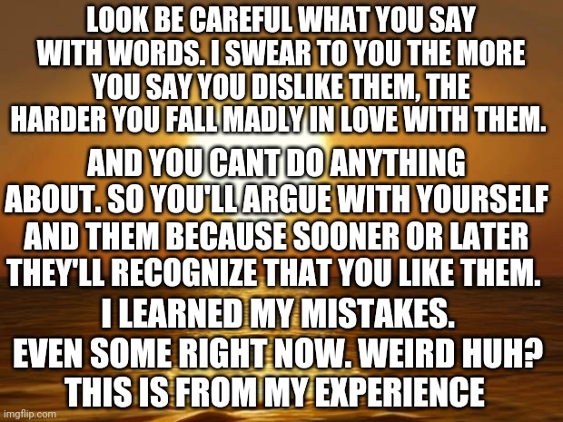 Love | LOOK BE CAREFUL WHAT YOU SAY WITH WORDS. I SWEAR TO YOU THE MORE YOU SAY YOU DISLIKE THEM, THE HARDER YOU FALL MADLY IN LOVE WITH THEM. AND YOU CANT DO ANYTHING ABOUT. SO YOU'LL ARGUE WITH YOURSELF AND THEM BECAUSE SOONER OR LATER THEY'LL RECOGNIZE THAT YOU LIKE THEM. I LEARNED MY MISTAKES. EVEN SOME RIGHT NOW. WEIRD HUH?
THIS IS FROM MY EXPERIENCE | image tagged in love | made w/ Imgflip meme maker