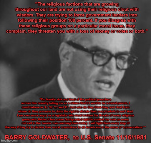Barry Goldwater: Conscience of a Conservative Sick & Tired of Religious Right | "The religious factions that are growing throughout our land are not using their religious clout with wisdom. They are trying to force government leaders into following their position 100 percent. If you disagree with these religious groups on a particular moral issue, they complain, they threaten you with a loss of money or votes or both."; "I'm frankly sick and tired of the political preachers across this country telling me as a citizen that if I want to be a moral person, I must believe in 'A,' 'B,' 'C' and 'D.' Just who do they think they are? And from where do they presume to claim the right to dictate their moral beliefs to me? And I am even more angry as a legislator who must endure the threats of every religious group who thinks it has some God-granted right to control my vote on every roll call in the Senate. I am warning them today: I will fight them every step of the way if they try to dictate their moral convictions to all Americans in the name of 'conservatism.' "; BARRY GOLDWATER,  to U.S. Senate 11/16/1981 | image tagged in barry goldwater | made w/ Imgflip meme maker