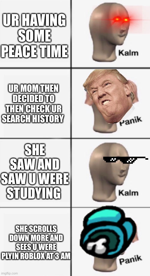 kalm PANIK kalm PANIK | UR HAVING SOME PEACE TIME; UR MOM THEN DECIDED TO THEN CHECK UR SEARCH HISTORY; SHE SAW AND SAW U WERE STUDYING; SHE SCROLLS DOWN MORE AND SEES U WERE PLYIN ROBLOX AT 3 AM | image tagged in kalm panik kalm panik | made w/ Imgflip meme maker