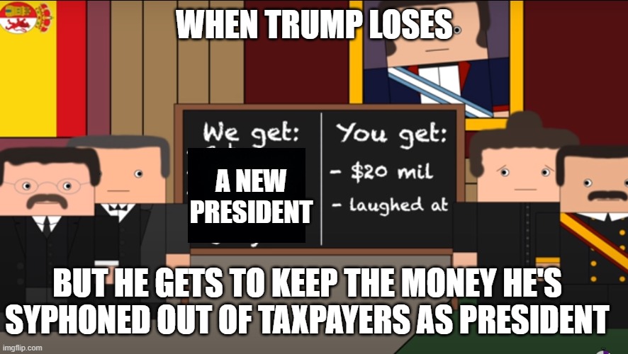 You get $20 million and laughed at | WHEN TRUMP LOSES; A NEW PRESIDENT; BUT HE GETS TO KEEP THE MONEY HE'S SYPHONED OUT OF TAXPAYERS AS PRESIDENT | image tagged in the spanish american war,memes | made w/ Imgflip meme maker