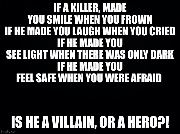 Black background | IF A KILLER, MADE YOU SMILE WHEN YOU FROWN
IF HE MADE YOU LAUGH WHEN YOU CRIED
IF HE MADE YOU SEE LIGHT WHEN THERE WAS ONLY DARK
IF HE MADE YOU FEEL SAFE WHEN YOU WERE AFRAID; IS HE A VILLAIN, OR A HERO?! | image tagged in black background | made w/ Imgflip meme maker