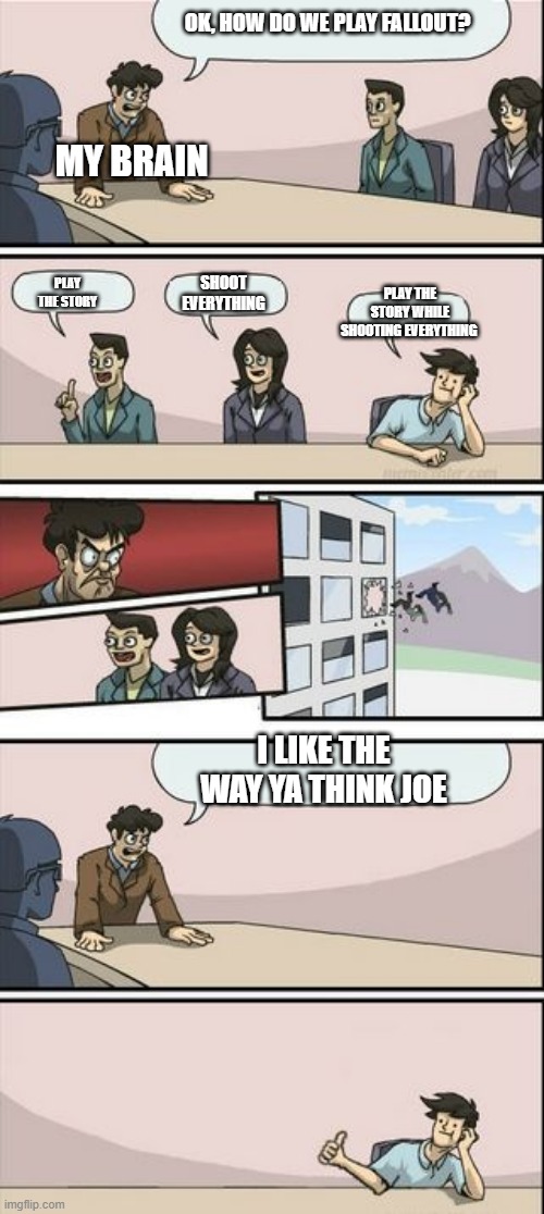 how fallout is played | OK, HOW DO WE PLAY FALLOUT? MY BRAIN; SHOOT EVERYTHING; PLAY THE STORY; PLAY THE STORY WHILE SHOOTING EVERYTHING; I LIKE THE WAY YA THINK JOE | image tagged in boardroom meeting sugg 2 | made w/ Imgflip meme maker