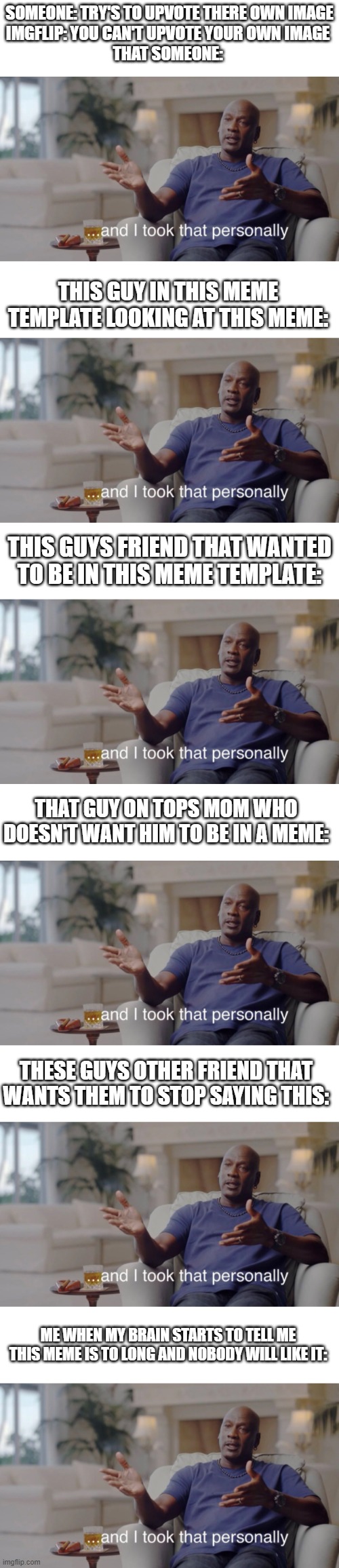 this is the longest meme i made | SOMEONE: TRY'S TO UPVOTE THERE OWN IMAGE
IMGFLIP: YOU CAN'T UPVOTE YOUR OWN IMAGE 
THAT SOMEONE:; THIS GUY IN THIS MEME TEMPLATE LOOKING AT THIS MEME:; THIS GUYS FRIEND THAT WANTED TO BE IN THIS MEME TEMPLATE:; THAT GUY ON TOPS MOM WHO DOESN'T WANT HIM TO BE IN A MEME:; THESE GUYS OTHER FRIEND THAT WANTS THEM TO STOP SAYING THIS:; ME WHEN MY BRAIN STARTS TO TELL ME THIS MEME IS TO LONG AND NOBODY WILL LIKE IT: | image tagged in memes,funny,and i took that personally,long meme | made w/ Imgflip meme maker