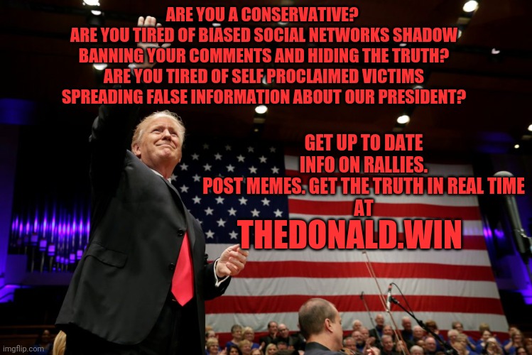 The Donald.win | ARE YOU A CONSERVATIVE? 
ARE YOU TIRED OF BIASED SOCIAL NETWORKS SHADOW BANNING YOUR COMMENTS AND HIDING THE TRUTH?
ARE YOU TIRED OF SELF PROCLAIMED VICTIMS SPREADING FALSE INFORMATION ABOUT OUR PRESIDENT? GET UP TO DATE INFO ON RALLIES. POST MEMES. GET THE TRUTH IN REAL TIME
AT; THEDONALD.WIN | image tagged in donald trump,potus,conservatives,truth,all lives matter | made w/ Imgflip meme maker