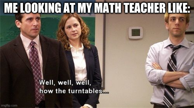 How the Turntables | ME LOOKING AT MY MATH TEACHER LIKE: | image tagged in how the turntables | made w/ Imgflip meme maker