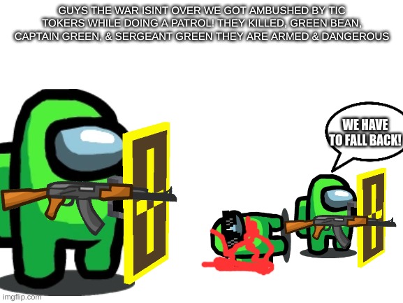 ABUSH | GUYS THE WAR ISINT OVER WE GOT AMBUSHED BY TIC TOKERS WHILE DOING A PATROL! THEY KILLED, GREEN BEAN, CAPTAIN GREEN, & SERGEANT GREEN THEY ARE ARMED & DANGEROUS; WE HAVE TO FALL BACK! | image tagged in blank white template | made w/ Imgflip meme maker