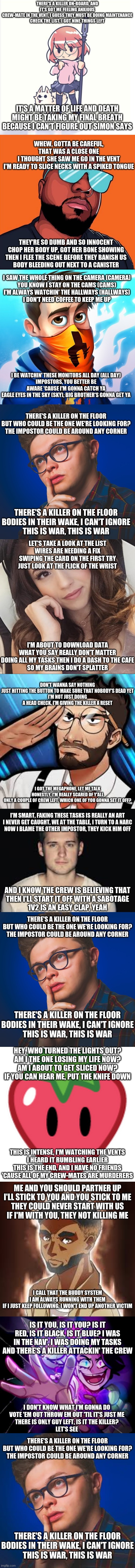 The o\pictures are who sings that verse. The first is LilyPichu | THERE'S A KILLER ON-BOARD, AND IT'S GOT ME FEELING ANXIOUS
CREW-MATE IN THE VENT, I GUESS THEY MUST BE DOING MAINTENANCE
CHECK THE LIST, I GOT NINE THINGS LEFT; IT'S A MATTER OF LIFE AND DEATH
MIGHT BE TAKING MY FINAL BREATH BECAUSE I CAN'T FIGURE OUT SIMON SAYS; WHEW, GOTTA BE CAREFUL, THAT WAS A CLOSE ONE
I THOUGHT SHE SAW ME GO IN THE VENT
I'M READY TO SLICE NECKS WITH A SPIKED TONGUE; THEY'RE SO DUMB AND SO INNOCENT
CHOP HER BODY UP, GOT HER BONE SHOWING
THEN I FLEE THE SCENE BEFORE THEY BANISH US
BODY BLEEDING OUT NEXT TO A CANISTER; I SAW THE WHOLE THING ON THE CAMERA (CAMERA)
YOU KNOW I STAY ON THE CAMS (CAMS)
I'M ALWAYS WATCHIN' THE HALLWAYS (HALLWAYS)
I DON'T NEED COFFEE TO KEEP ME UP; I BE WATCHIN' THESE MONITORS ALL DAY (ALL DAY)
IMPOSTORS, YOU BETTER BE AWARE 'CAUSE I'M GONNA CATCH YA
EAGLE EYES IN THE SKY (SKY), BIG BROTHER'S GONNA GET YA; THERE'S A KILLER ON THE FLOOR
BUT WHO COULD BE THE ONE WE'RE LOOKING FOR?
THE IMPOSTOR COULD BE AROUND ANY CORNER; THERE'S A KILLER ON THE FLOOR
BODIES IN THEIR WAKE, I CAN'T IGNORE
THIS IS WAR, THIS IS WAR; LET'S TAKE A LOOK AT THE LIST
WIRES ARE NEEDING A FIX
SWIPING THE CARD ON THE FIRST TRY
JUST LOOK AT THE FLICK OF THE WRIST; I'M ABOUT TO DOWNLOAD DATA
WHAT YOU SAY REALLY DON'T MATTER
DOING ALL MY TASKS THEN I DO A DASH TO THE CAFE
SO MY BRAINS DON'T SPLATTER; DON'T WANNA SAY NOTHING
JUST HITTING THE BUTTON TO MAKE SURE THAT NOBODY'S DEAD YET
I'M NOT JUST DOING A HEAD CHECK, I'M GIVING THE KILLER A RESET; I GOT THE MEGAPHONE, LET ME TALK
HONESTLY, I'M REALLY SCARED OF Y'ALL
ONLY A COUPLE OF CREW LEFT, WHICH ONE OF YOU GONNA SET IT OFF? I'M SMART, FAKING THESE TASKS IS REALLY AN ART
I NEVER GET CAUGHT, WE AT THE TABLE, I TURN TO A NARC
NOW I BLAME THE OTHER IMPOSTOR, THEY KICK HIM OFF; AND I KNOW THE CREW IS BELIEVING THAT
THEN I'LL START IT OFF WITH A SABOTAGE
1V2 IS AN EASY CLAP, YEAH; THERE'S A KILLER ON THE FLOOR
BUT WHO COULD BE THE ONE WE'RE LOOKING FOR?
THE IMPOSTOR COULD BE AROUND ANY CORNER; THERE'S A KILLER ON THE FLOOR
BODIES IN THEIR WAKE, I CAN'T IGNORE
THIS IS WAR, THIS IS WAR; HEY, WHO TURNED THE LIGHTS OUT?
AM I THE ONE LOSING MY LIFE NOW?
AM I ABOUT TO GET SLICED NOW?
IF YOU CAN HEAR ME, PUT THE KNIFE DOWN; THIS IS INTENSE, I'M WATCHING THE VENTS
I HEARD IT RUMBLING EARLIER
THIS IS THE END, AND I HAVE NO FRIENDS
'CAUSE ALL OF MY CREW-MATES ARE MURDERERS; ME AND YOU SHOULD PARTNER UP
I'LL STICK TO YOU AND YOU STICK TO ME
THEY COULD NEVER START WITH US
IF I'M WITH YOU, THEY NOT KILLING ME; I CALL THAT THE BUDDY SYSTEM
I AM ALWAYS RUNNING WITH THEM
IF I JUST KEEP FOLLOWING, I WON'T END UP ANOTHER VICTIM; IS IT YOU, IS IT YOU? IS IT RED, IS IT BLACK, IS IT BLUE? I WAS IN THE NAV', I WAS DOING MY TASKS AND THERE'S A KILLER ATTACKIN' THE CREW; I DON'T KNOW WHAT I'M GONNA DO
VOTE 'EM OUT THROW EM OUT 'TIL IT'S JUST ME
THERE IS ONLY GUY LEFT, IS IT THE KILLER?
LET'S SEE; THERE'S A KILLER ON THE FLOOR
BUT WHO COULD BE THE ONE WE'RE LOOKING FOR?
THE IMPOSTOR COULD BE AROUND ANY CORNER; THERE'S A KILLER ON THE FLOOR
BODIES IN THEIR WAKE, I CAN'T IGNORE
THIS IS WAR, THIS IS WAR | image tagged in among us,rap battle,killer on the floor,nerdout and cg5 | made w/ Imgflip meme maker