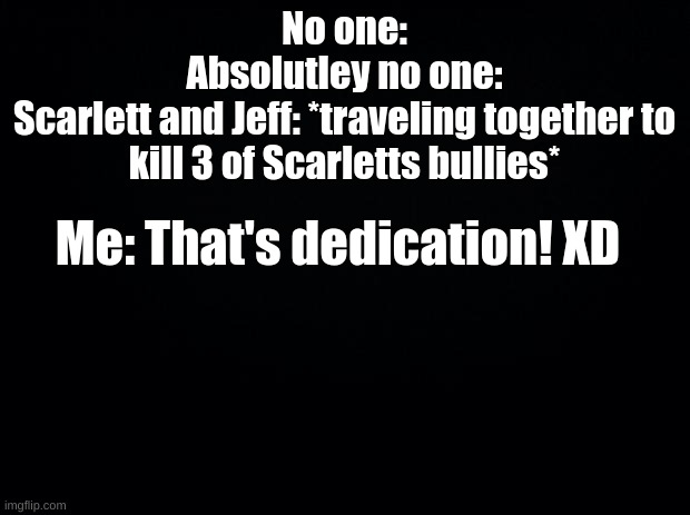 Black background | No one:
Absolutley no one:
Scarlett and Jeff: *traveling together to kill 3 of Scarletts bullies*; Me: That's dedication! XD | image tagged in black background | made w/ Imgflip meme maker