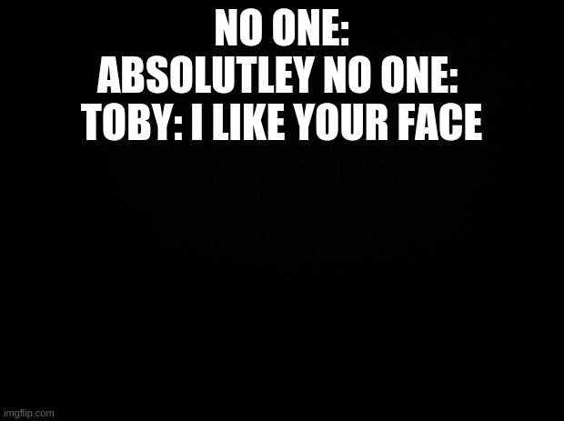 Black background | NO ONE:
ABSOLUTLEY NO ONE: 
TOBY: I LIKE YOUR FACE | image tagged in black background | made w/ Imgflip meme maker