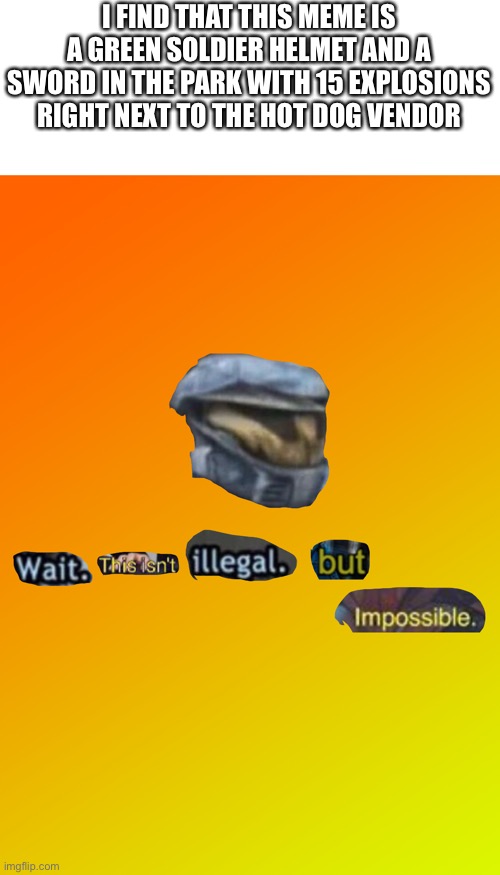 Wait. This isn't illegal. But impossible | I FIND THAT THIS MEME IS A GREEN SOLDIER HELMET AND A SWORD IN THE PARK WITH 15 EXPLOSIONS RIGHT NEXT TO THE HOT DOG VENDOR | image tagged in wait this isn't illegal but impossible | made w/ Imgflip meme maker