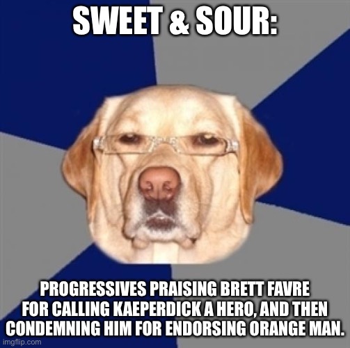 Progressives are sweet and sour | SWEET & SOUR:; PROGRESSIVES PRAISING BRETT FAVRE FOR CALLING KAEPERDICK A HERO, AND THEN CONDEMNING HIM FOR ENDORSING ORANGE MAN. | image tagged in racist dog,memes,colin kaepernick,brett favre,liberal logic,donald trump | made w/ Imgflip meme maker