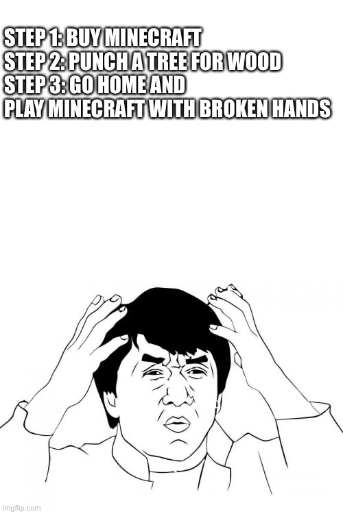 Tada | STEP 1: BUY MINECRAFT
STEP 2: PUNCH A TREE FOR WOOD
STEP 3: GO HOME AND PLAY MINECRAFT WITH BROKEN HANDS | image tagged in memes,jackie chan wtf,blank white template | made w/ Imgflip meme maker