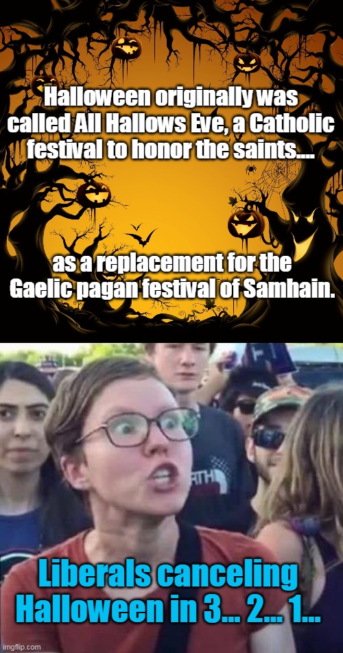 You just ain't woke if you don't cancel. | Halloween originally was called All Hallows Eve, a Catholic festival to honor the saints.... as a replacement for the Gaelic pagan festival of Samhain. Liberals canceling Halloween in 3... 2... 1... | image tagged in halloween,angry liberal,all hallows eve,samhain,woke,democrats | made w/ Imgflip meme maker