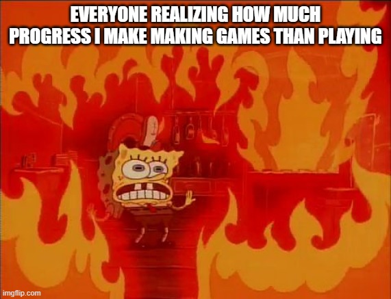 Burning Spongebob | EVERYONE REALIZING HOW MUCH PROGRESS I MAKE MAKING GAMES THAN PLAYING | image tagged in burning spongebob | made w/ Imgflip meme maker