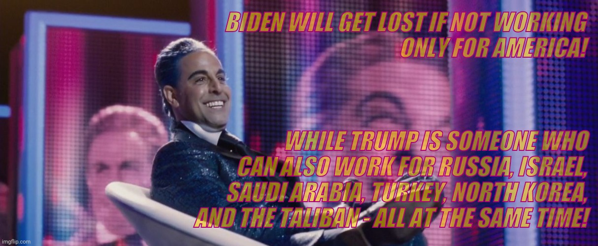 Hunger Games - Caesar Flickerman (Stanley Tucci) | BIDEN WILL GET LOST IF NOT WORKING                    ONLY FOR AMERICA! WHILE TRUMP IS SOMEONE WHO CAN ALSO WORK FOR RUSSIA, ISRAEL, SAUDI A | image tagged in hunger games - caesar flickerman stanley tucci | made w/ Imgflip meme maker