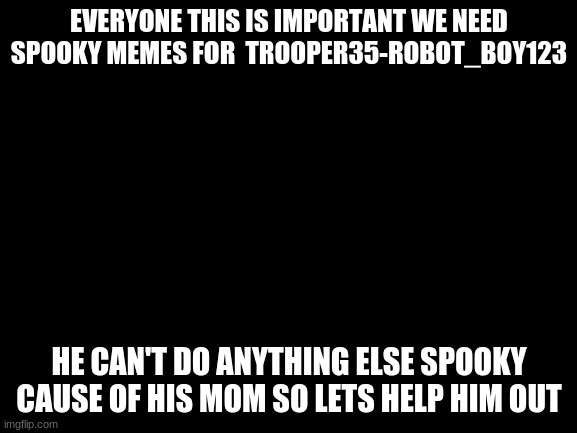 Leave memes in comments please <3 | EVERYONE THIS IS IMPORTANT WE NEED SPOOKY MEMES FOR  TROOPER35-ROBOT_BOY123; HE CAN'T DO ANYTHING ELSE SPOOKY CAUSE OF HIS MOM SO LETS HELP HIM OUT | image tagged in blank white template | made w/ Imgflip meme maker