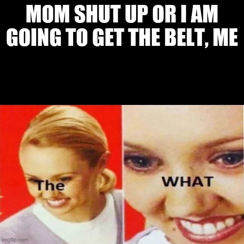 The What | MOM SHUT UP OR I AM GOING TO GET THE BELT, ME | image tagged in the what | made w/ Imgflip meme maker