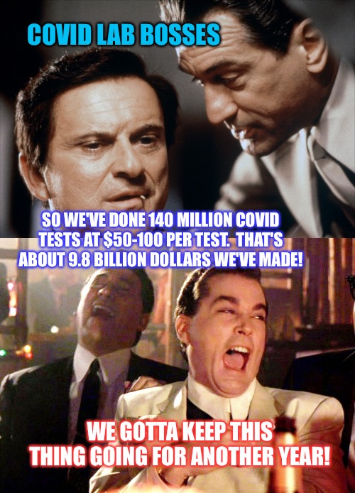 COVID LAB BOSSES; SO WE'VE DONE 140 MILLION COVID TESTS AT $50-100 PER TEST.  THAT'S ABOUT 9.8 BILLION DOLLARS WE'VE MADE! WE GOTTA KEEP THIS THING GOING FOR ANOTHER YEAR! | image tagged in memes,good fellas hilarious,pesci and de niro goodfellas | made w/ Imgflip meme maker
