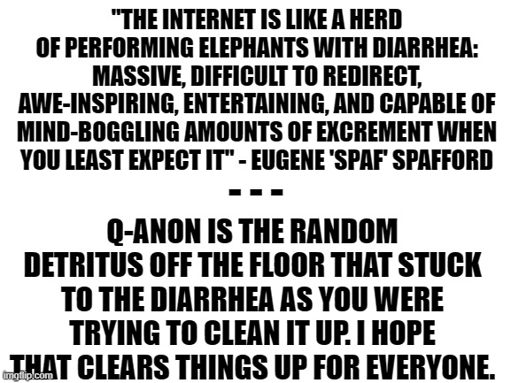 Q-Anon aptly described | "THE INTERNET IS LIKE A HERD OF PERFORMING ELEPHANTS WITH DIARRHEA: MASSIVE, DIFFICULT TO REDIRECT, AWE-INSPIRING, ENTERTAINING, AND CAPABLE OF MIND-BOGGLING AMOUNTS OF EXCREMENT WHEN YOU LEAST EXPECT IT" - EUGENE 'SPAF' SPAFFORD; - - -; Q-ANON IS THE RANDOM DETRITUS OFF THE FLOOR THAT STUCK TO THE DIARRHEA AS YOU WERE TRYING TO CLEAN IT UP. I HOPE THAT CLEARS THINGS UP FOR EVERYONE. | image tagged in qanon,politics lol | made w/ Imgflip meme maker