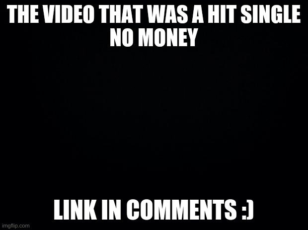 Black background | THE VIDEO THAT WAS A HIT SINGLE
NO MONEY; LINK IN COMMENTS :) | image tagged in black background | made w/ Imgflip meme maker