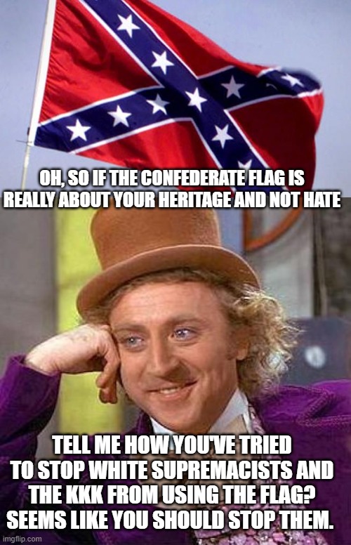 OH, SO IF THE CONFEDERATE FLAG IS REALLY ABOUT YOUR HERITAGE AND NOT HATE; TELL ME HOW YOU'VE TRIED TO STOP WHITE SUPREMACISTS AND THE KKK FROM USING THE FLAG?
SEEMS LIKE YOU SHOULD STOP THEM. | image tagged in memes,creepy condescending wonka,confederate flag | made w/ Imgflip meme maker