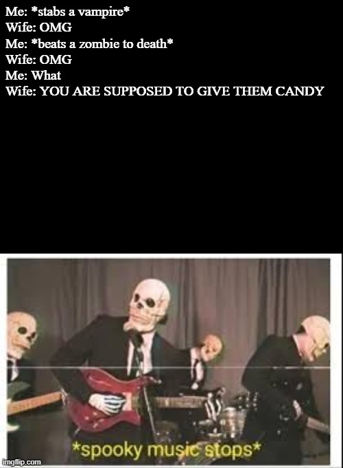 Me: *stabs a vampire*
Wife: OMG
Me: *beats a zombie to death*
Wife: OMG
Me: What
Wife: YOU ARE SUPPOSED TO GIVE THEM CANDY | image tagged in blank black,spooky music stops | made w/ Imgflip meme maker