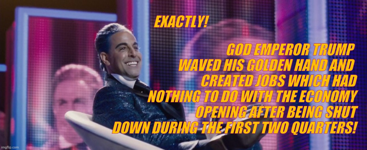Hunger Games - Caesar Flickerman (Stanley Tucci) | EXACTLY! GOD EMPEROR TRUMP  WAVED HIS GOLDEN HAND AND 
     CREATED JOBS WHICH HAD NOTHING TO DO WITH THE ECONOMY OPENING AFTER BEING SHUT D | image tagged in hunger games - caesar flickerman stanley tucci | made w/ Imgflip meme maker