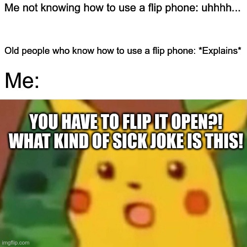 You have to flip it open?! | Me not knowing how to use a flip phone: uhhhh... Old people who know how to use a flip phone: *Explains*; Me:; YOU HAVE TO FLIP IT OPEN?!
WHAT KIND OF SICK JOKE IS THIS! | image tagged in memes,surprised pikachu | made w/ Imgflip meme maker