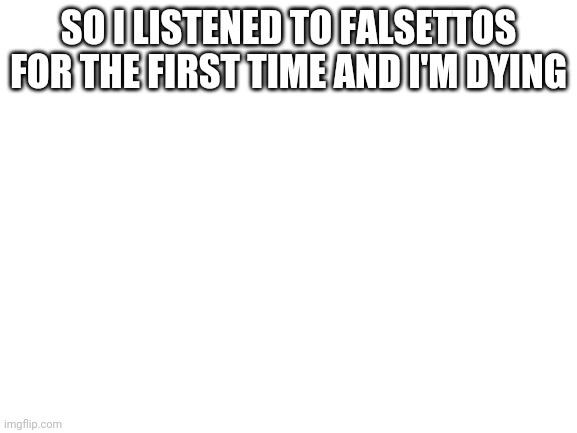 Sad | SO I LISTENED TO FALSETTOS FOR THE FIRST TIME AND I'M DYING | image tagged in blank white template | made w/ Imgflip meme maker