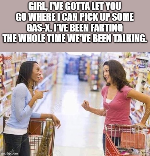 Been Farting Whole Time We've Been Talking | GIRL, I'VE GOTTA LET YOU GO WHERE I CAN PICK UP SOME GAS-X. I'VE BEEN FARTING THE WHOLE TIME WE'VE BEEN TALKING. | image tagged in farting,gas-x,talking,funny,lol,wtf | made w/ Imgflip meme maker