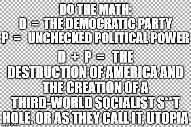 2020 Democrats + Power = Socialism | DO THE MATH:
D  =  THE DEMOCRATIC PARTY
P  =   UNCHECKED POLITICAL POWER; D  +  P  =   THE DESTRUCTION OF AMERICA AND THE CREATION OF A THIRD-WORLD SOCIALIST S**T HOLE. OR AS THEY CALL IT, UTOPIA | image tagged in free | made w/ Imgflip meme maker