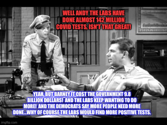 Andy and Barney | WELL ANDY THE LABS HAVE DONE ALMOST 142 MILLION COVID TESTS, ISN'T THAT GREAT! YEAH, BUT BARNEY IT COST THE GOVERNMENT 9.8 BILLION DOLLARS!  AND THE LABS KEEP WANTING TO DO MORE!  AND THE DEMOCRATS SAY MORE PEOPLE NEED MORE DONE...WHY OF COURSE THE LABS WOULD FIND MORE POSITIVE TESTS. | image tagged in andy and barney | made w/ Imgflip meme maker