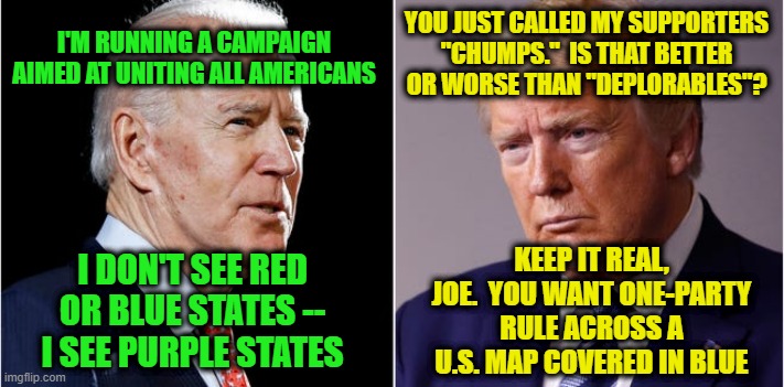 And the Wolf Will Dwell With the Lamb | YOU JUST CALLED MY SUPPORTERS "CHUMPS."  IS THAT BETTER OR WORSE THAN "DEPLORABLES"? I'M RUNNING A CAMPAIGN AIMED AT UNITING ALL AMERICANS; KEEP IT REAL, JOE.  YOU WANT ONE-PARTY RULE ACROSS A U.S. MAP COVERED IN BLUE; I DON'T SEE RED OR BLUE STATES -- I SEE PURPLE STATES | image tagged in joe biden,president trump,election 2020,red states,blue states | made w/ Imgflip meme maker