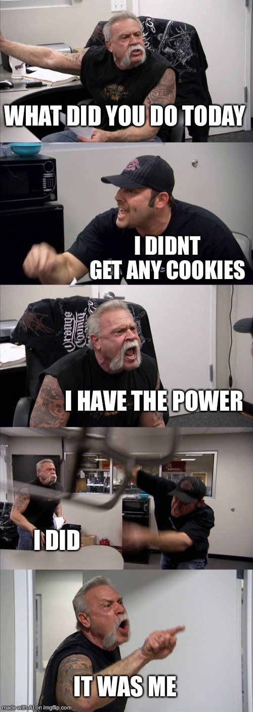 American Chopper Argument | WHAT DID YOU DO TODAY; I DIDNT GET ANY COOKIES; I HAVE THE POWER; I DID; IT WAS ME | image tagged in memes,american chopper argument,ai meme,cookies,cookie monster | made w/ Imgflip meme maker